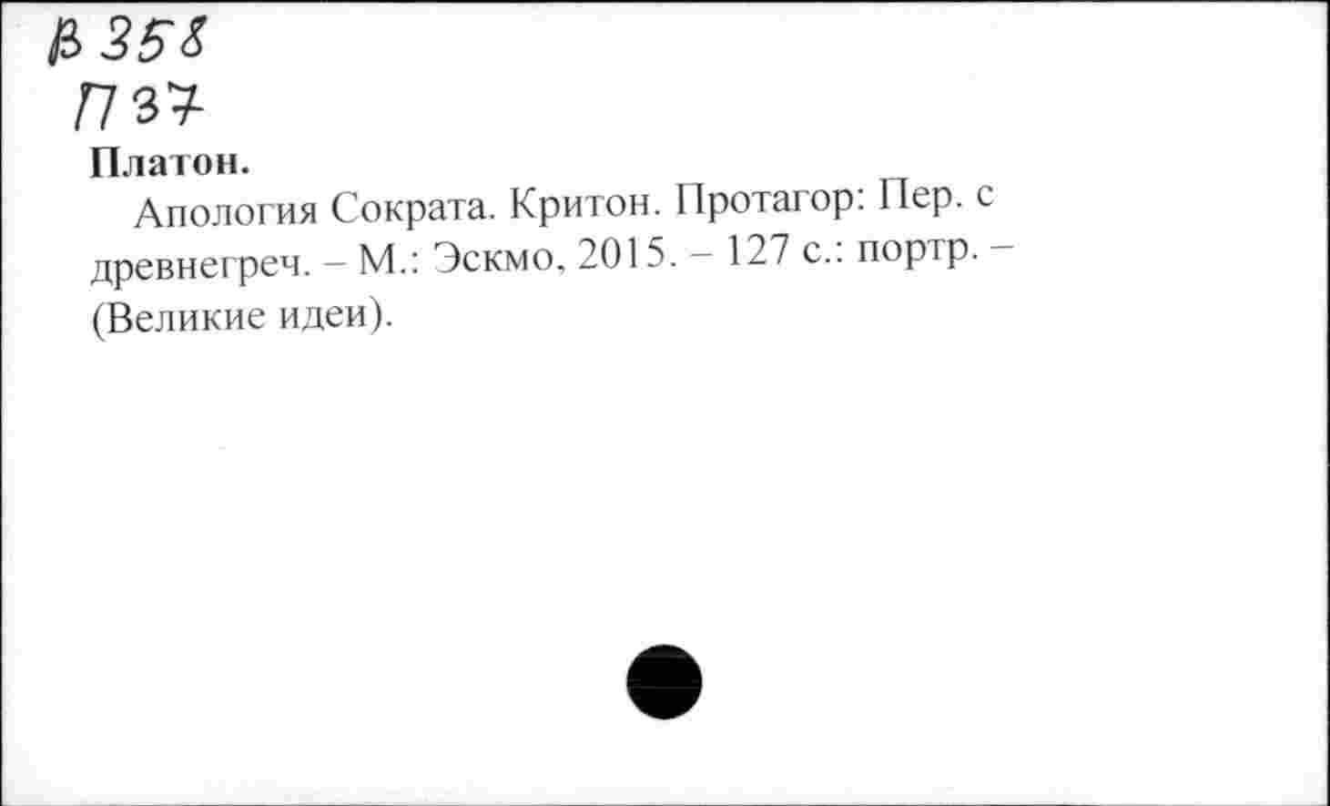 ﻿!№
Платон.
Апология Сократа. Критон. Протагор. Пер. древнегреч. - М.: Эскмо, 2015. — 127 с., портр. (Великие идеи).